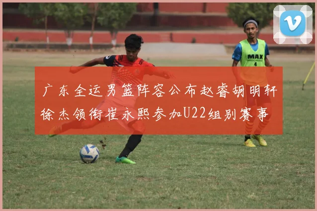 广东全运男篮阵容公布赵睿胡明轩徐杰领衔崔永熙参加U22组别赛事
