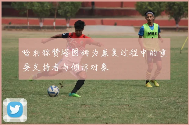 哈利称赞塔图姆为康复过程中的重要支持者与倾诉对象