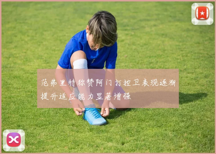 范弗里特称赞阿门打控卫表现逐渐提升适应能力显著增强