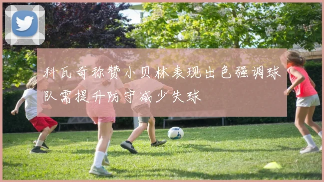 科瓦奇称赞小贝林表现出色强调球队需提升防守减少失球