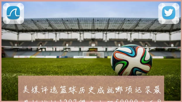 美媒评选篮球历史成就哪项记录最具挑战性1297得分上双50000分和8次总决赛