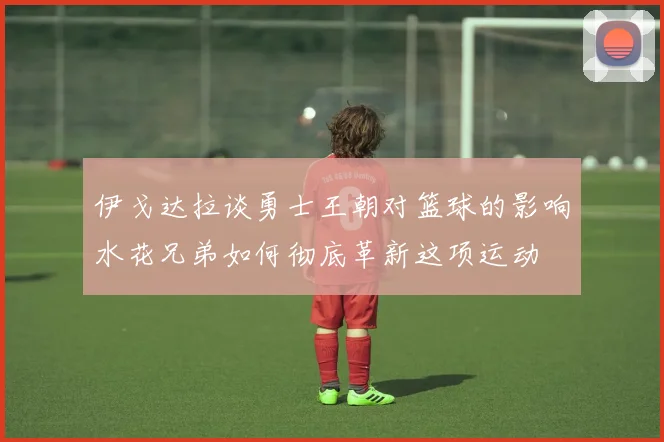 伊戈达拉谈勇士王朝对篮球的影响水花兄弟如何彻底革新这项运动