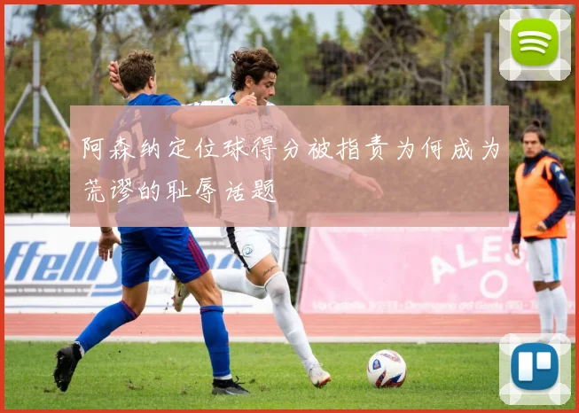 阿森纳定位球得分被指责为何成为荒谬的耻辱话题