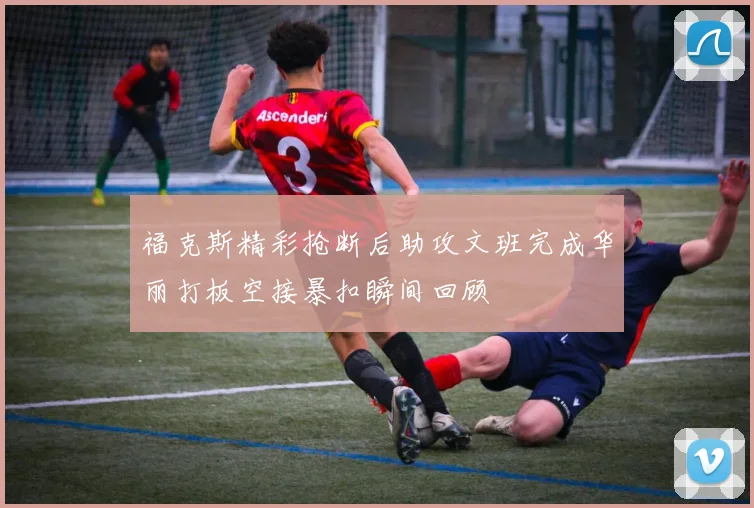 福克斯精彩抢断后助攻文班完成华丽打板空接暴扣瞬间回顾