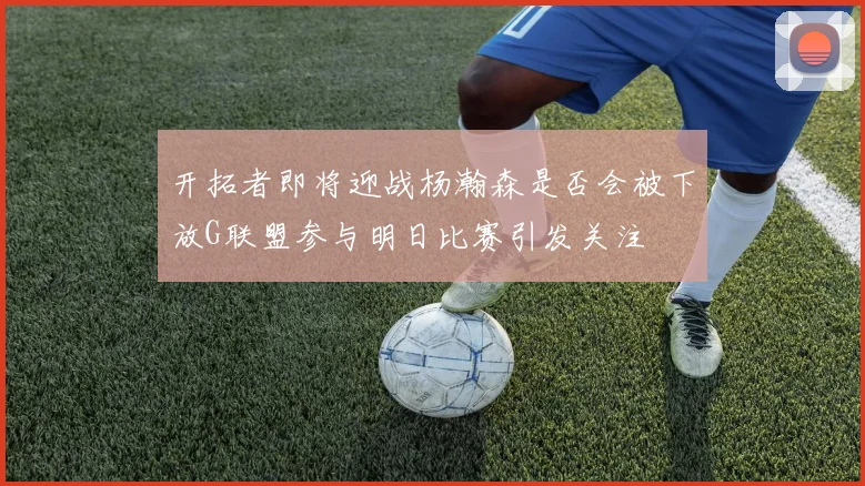 开拓者即将迎战杨瀚森是否会被下放G联盟参与明日比赛引发关注