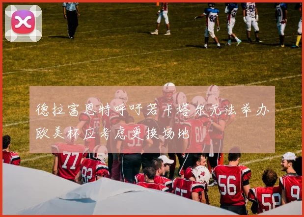 德拉富恩特呼吁若卡塔尔无法举办欧美杯应考虑更换场地