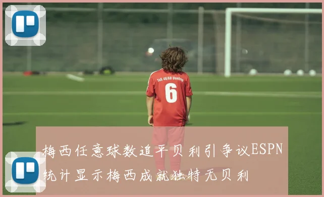 梅西任意球数追平贝利引争议ESPN统计显示梅西成就独特无贝利