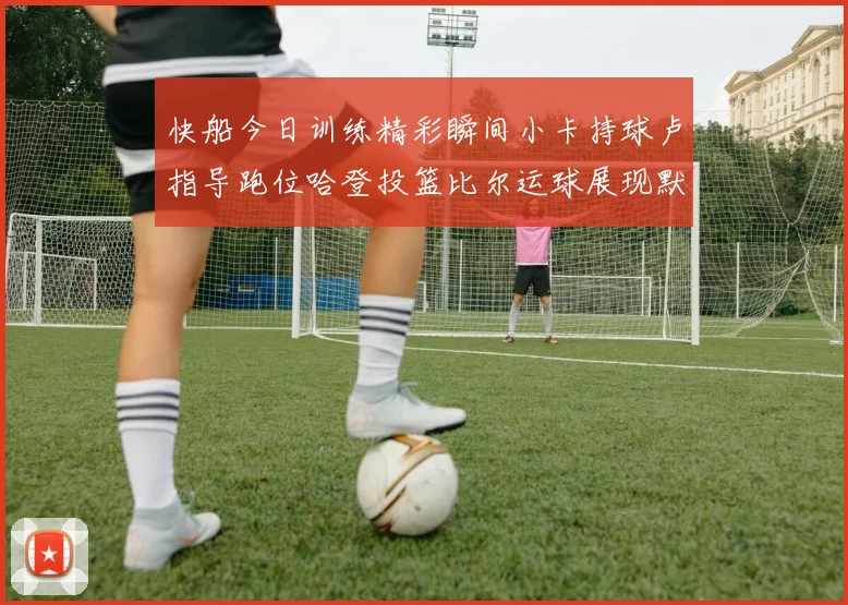 快船今日训练精彩瞬间小卡持球卢指导跑位哈登投篮比尔运球展现默契