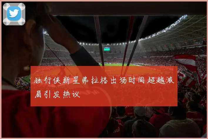 独行侠新星弗拉格出场时间超越浓眉引发热议