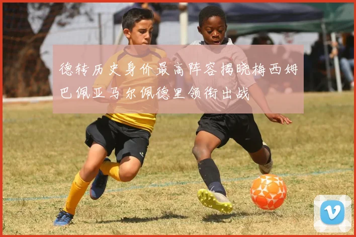 德转历史身价最高阵容揭晓梅西姆巴佩亚马尔佩德里领衔出战