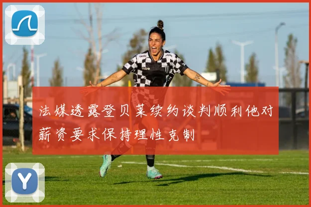 法媒透露登贝莱续约谈判顺利他对薪资要求保持理性克制