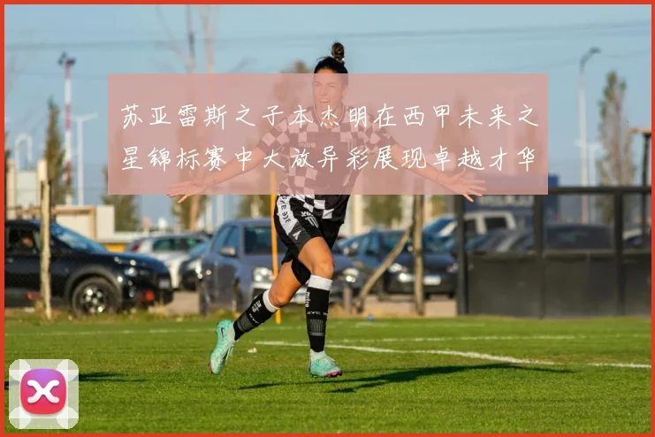 苏亚雷斯之子本杰明在西甲未来之星锦标赛中大放异彩展现卓越才华