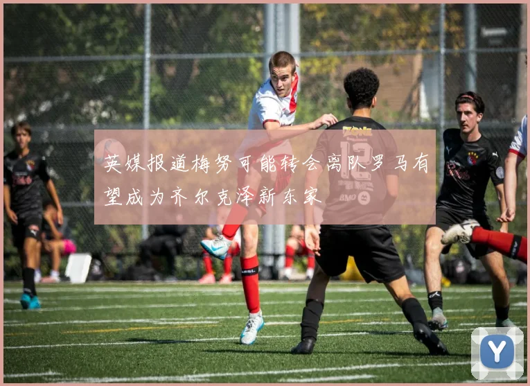 英媒报道梅努可能转会离队罗马有望成为齐尔克泽新东家