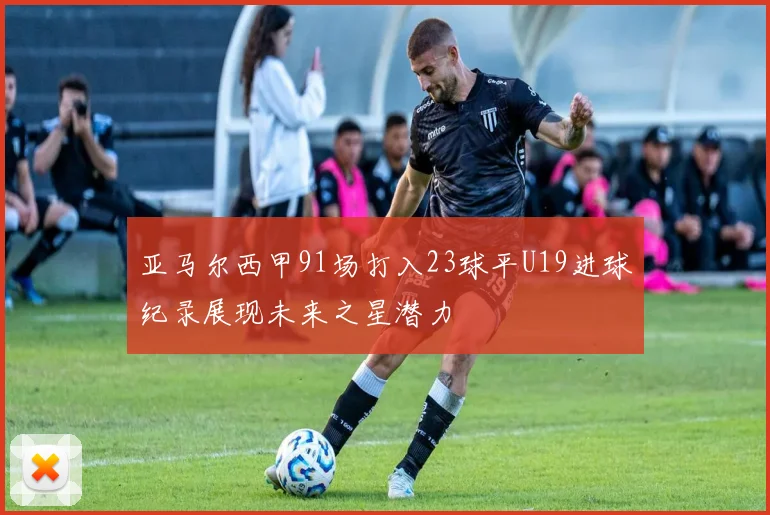 亚马尔西甲91场打入23球平U19进球纪录展现未来之星潜力