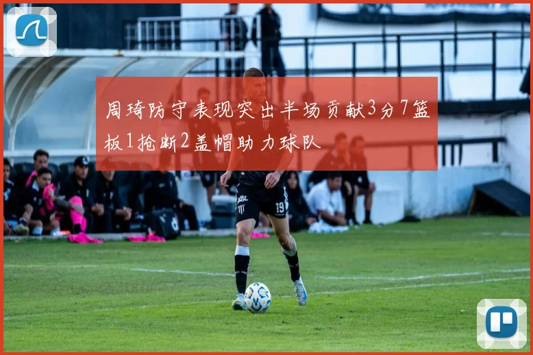 周琦防守表现突出半场贡献3分7篮板1抢断2盖帽助力球队