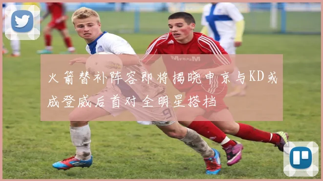 火箭替补阵容即将揭晓申京与KD或成登威后首对全明星搭档