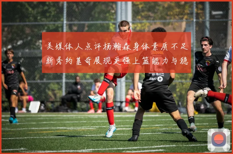 美媒体人点评杨瀚森身体素质不足新秀约基奇展现更强上篮能力与稳定性