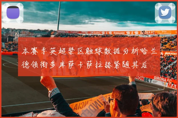 本赛季英超禁区触球数据分析哈兰德领衔多库萨卡萨拉赫紧随其后