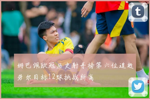 姆巴佩欧冠历史射手榜第六位追赶劳尔目标12球挑战新高