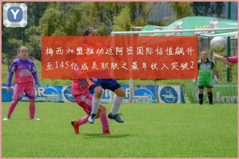 梅西加盟推动迈阿密国际估值飙升至145亿成美职联之最年收入突破2亿美元
