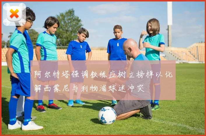 阿尔特塔强调教练应树立榜样以化解西蒙尼与利物浦球迷冲突