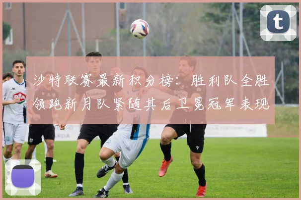 沙特联赛最新积分榜：胜利队全胜领跑新月队紧随其后卫冕冠军表现不佳仅居第七
