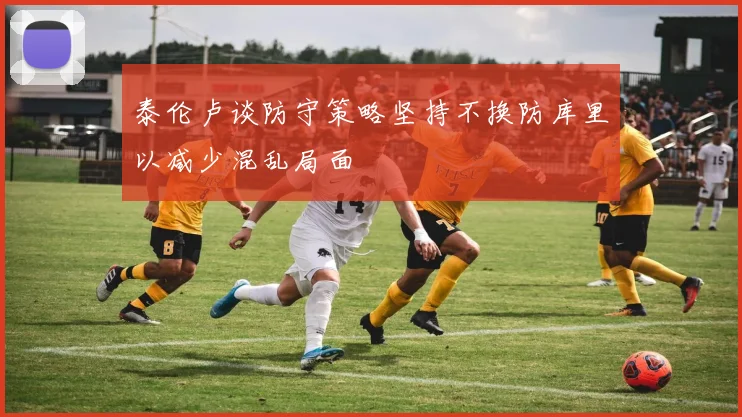 泰伦卢谈防守策略坚持不换防库里以减少混乱局面