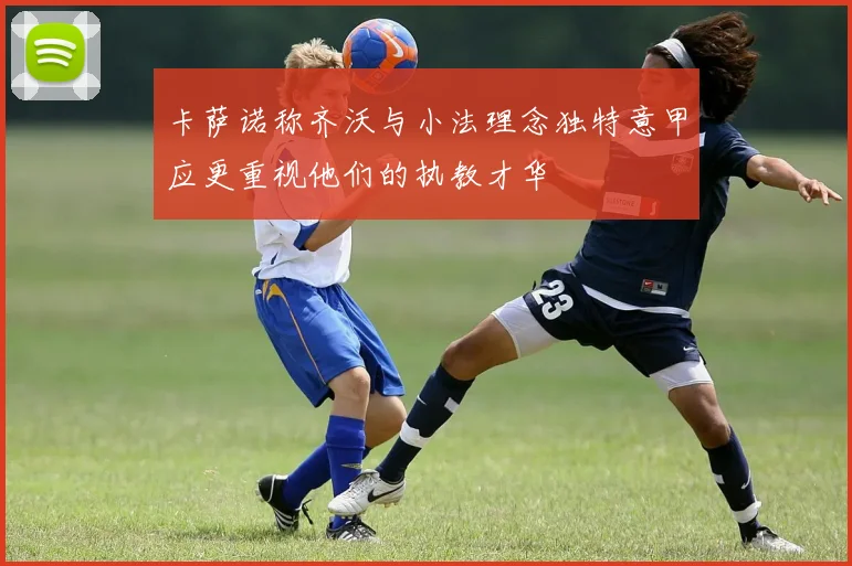 卡萨诺称齐沃与小法理念独特意甲应更重视他们的执教才华
