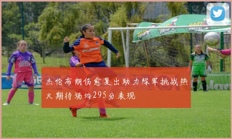 杰伦布朗伤愈复出助力绿军挑战热火期待场均295分表现