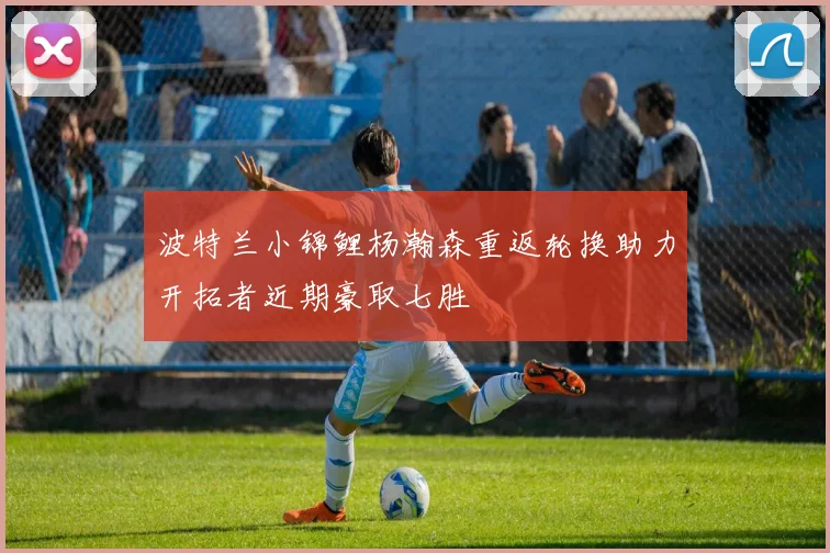 波特兰小锦鲤杨瀚森重返轮换助力开拓者近期豪取七胜