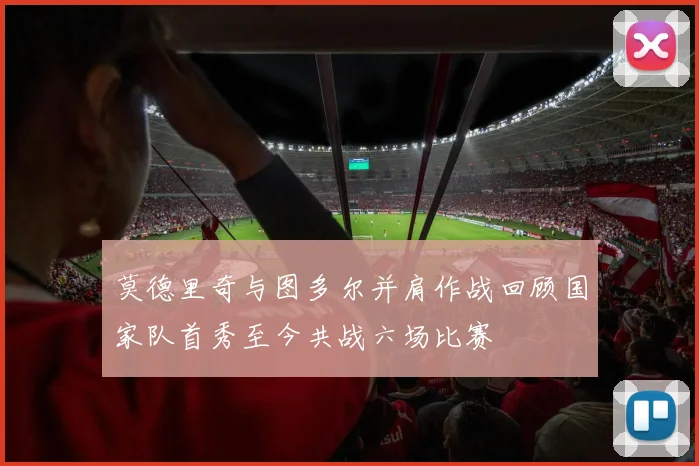 莫德里奇与图多尔并肩作战回顾国家队首秀至今共战六场比赛