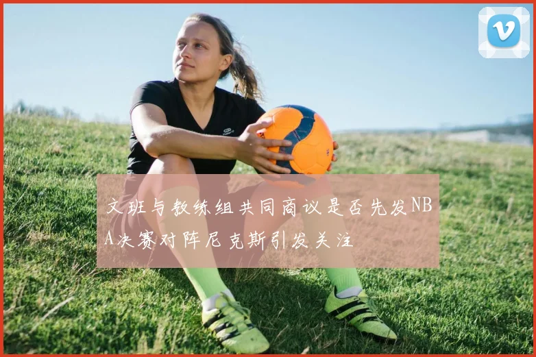 文班与教练组共同商议是否先发NBA决赛对阵尼克斯引发关注