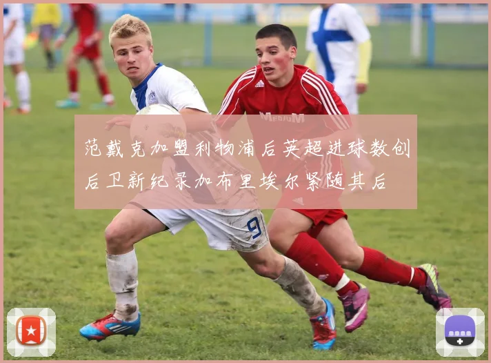 范戴克加盟利物浦后英超进球数创后卫新纪录加布里埃尔紧随其后