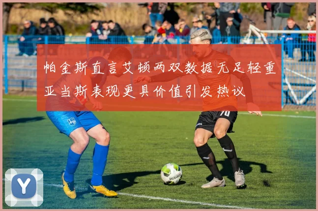 帕金斯直言艾顿两双数据无足轻重亚当斯表现更具价值引发热议