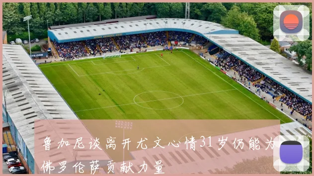 鲁加尼谈离开尤文心情31岁仍能为佛罗伦萨贡献力量