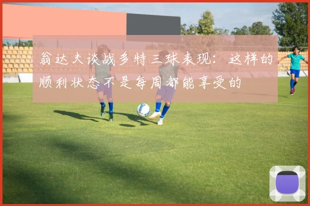 翁达夫谈战多特三球表现：这样的顺利状态不是每周都能享受的