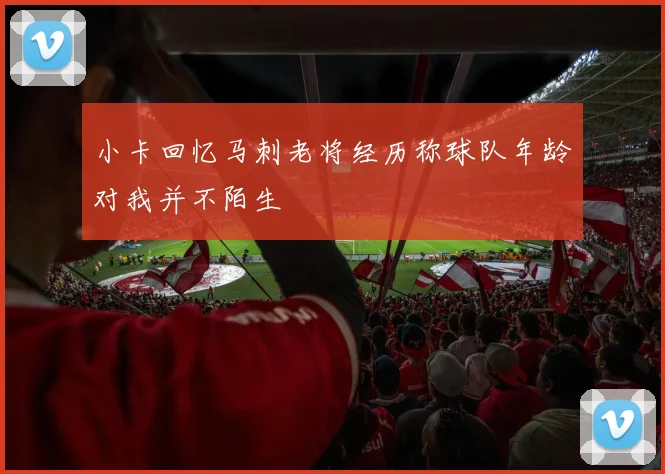 小卡回忆马刺老将经历称球队年龄对我并不陌生