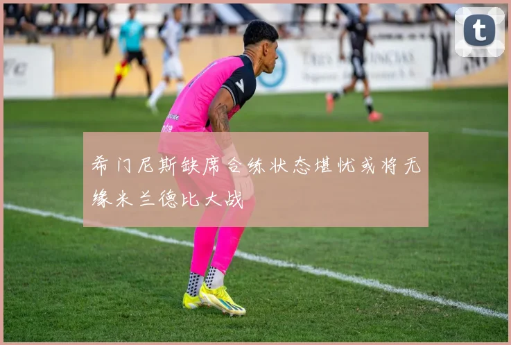 希门尼斯缺席合练状态堪忧或将无缘米兰德比大战