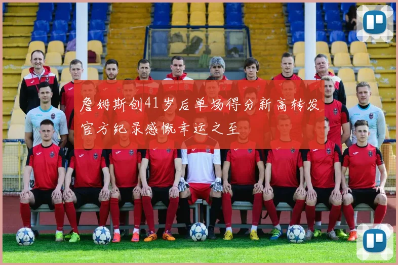詹姆斯创41岁后单场得分新高转发官方纪录感慨幸运之至