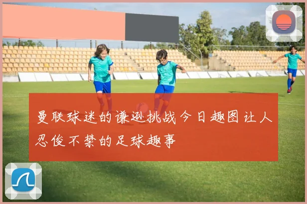 曼联球迷的谦逊挑战今日趣图让人忍俊不禁的足球趣事