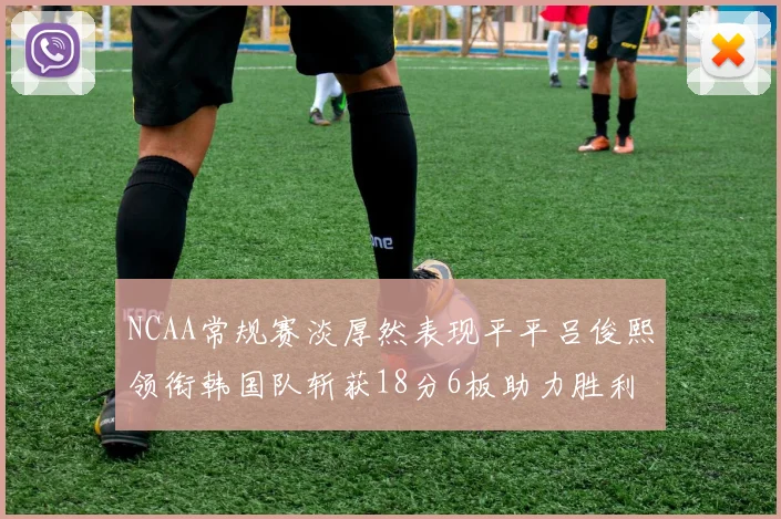 NCAA常规赛淡厚然表现平平吕俊熙领衔韩国队斩获18分6板助力胜利