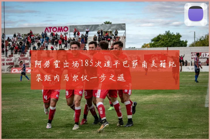 阿劳霍出场185次追平巴萨南美籍纪录距内马尔仅一步之遥