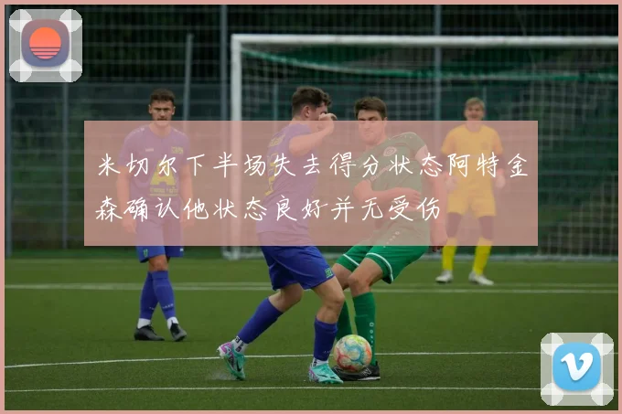 米切尔下半场失去得分状态阿特金森确认他状态良好并无受伤