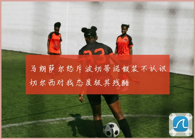 马朗萨尔怒斥波切蒂诺假装不认识切尔西对我态度极其残酷