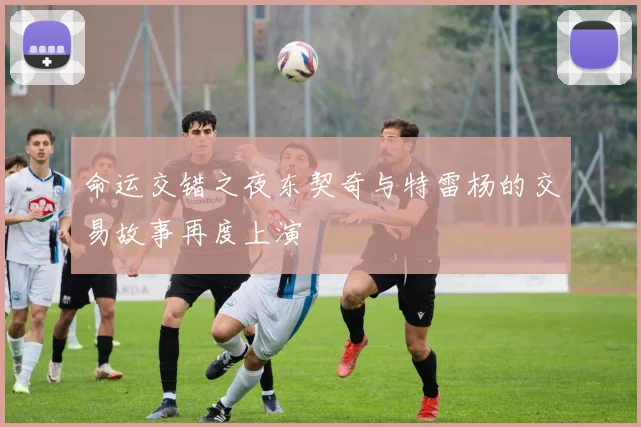 命运交错之夜东契奇与特雷杨的交易故事再度上演