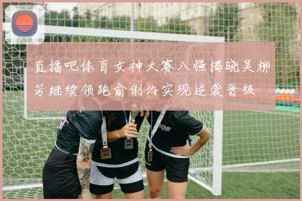 直播吧体育女神大赛八强揭晓吴柳芳继续领跑俞俐均实现逆袭晋级