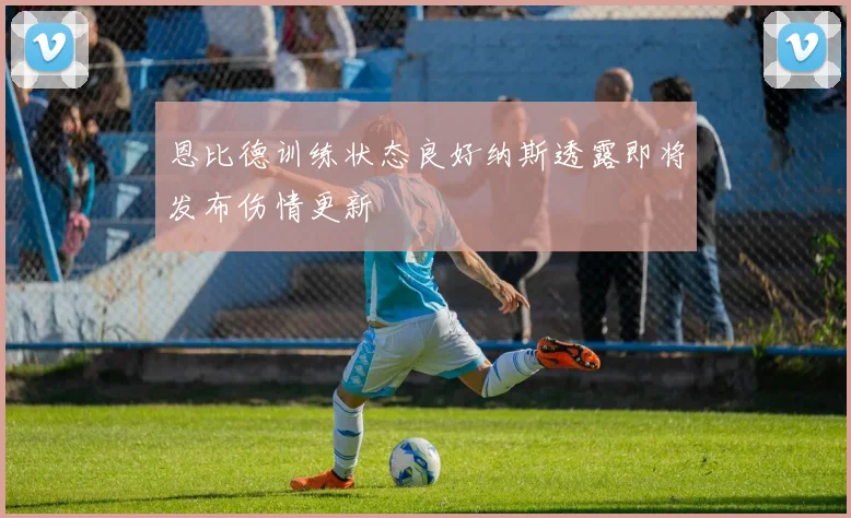 恩比德训练状态良好纳斯透露即将发布伤情更新
