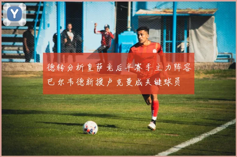 德转分析皇萨竞后半赛季主力阵容巴尔韦德新援卢克曼成关键球员