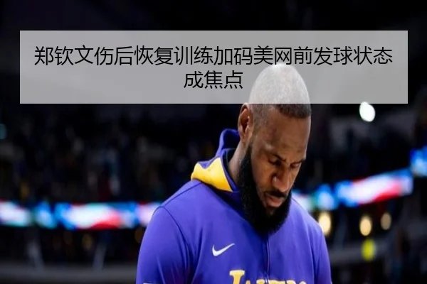 郑钦文伤后恢复训练加码美网前发球状态成焦点